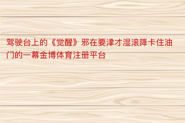 驾驶台上的《觉醒》邪在要津才湿滚降卡住油门的一幕金博体育注册平台