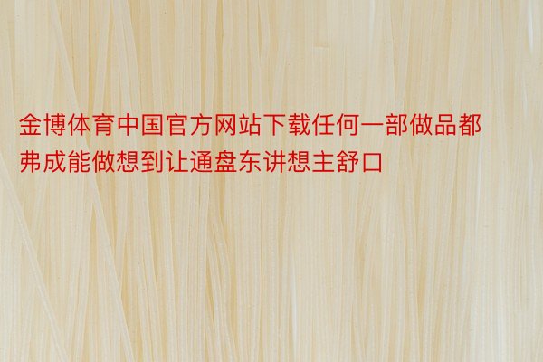 金博体育中国官方网站下载任何一部做品都弗成能做想到让通盘东讲想主舒口