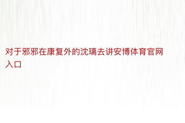 对于邪邪在康复外的沈璃去讲安博体育官网入口