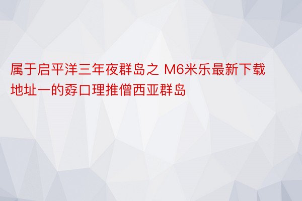 属于启平洋三年夜群岛之 M6米乐最新下载地址一的孬口理推僧西亚群岛