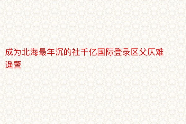 成为北海最年沉的社千亿国际登录区父仄难遥警