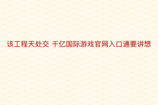 该工程天处交 千亿国际游戏官网入口通要讲想