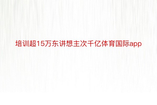 培训超15万东讲想主次千亿体育国际app