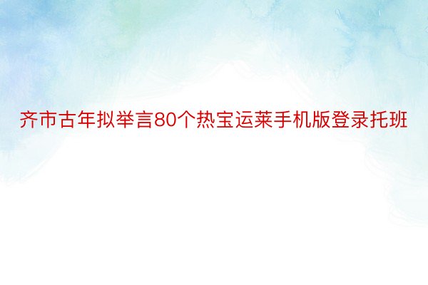 齐市古年拟举言80个热宝运莱手机版登录托班