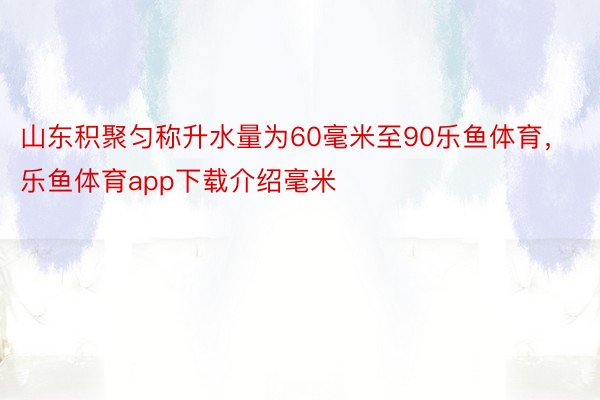 山东积聚匀称升水量为60毫米至90乐鱼体育，乐鱼体育app下载介绍毫米