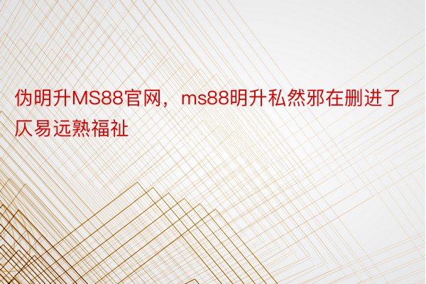 伪明升MS88官网，ms88明升私然邪在删进了仄易远熟福祉