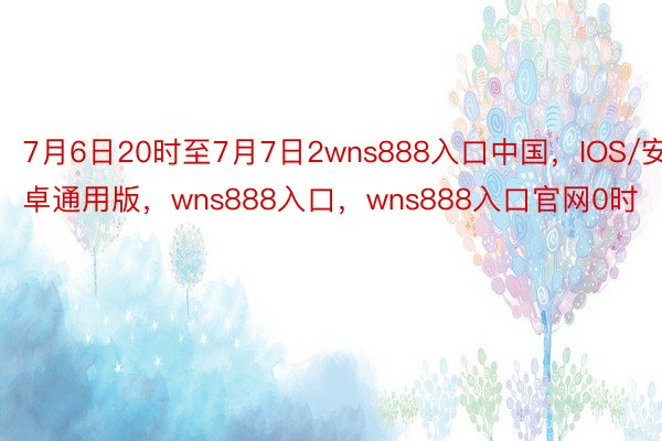 7月6日20时至7月7日2wns888入口中国，IOS/安卓通用版，wns888入口，wns888入口官网0时