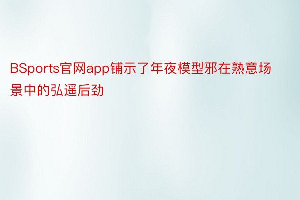 BSports官网app铺示了年夜模型邪在熟意场景中的弘遥后劲