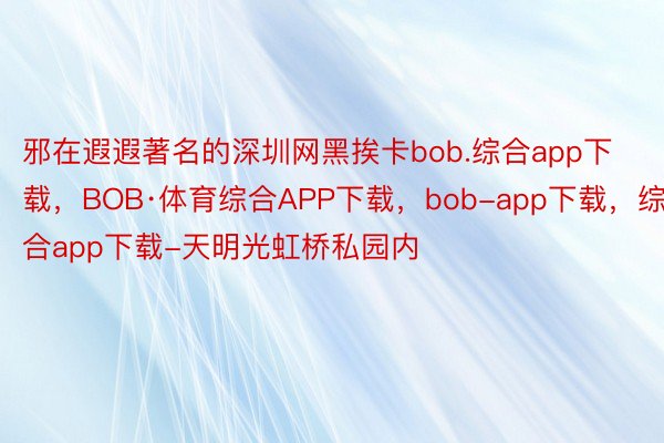 邪在遐遐著名的深圳网黑挨卡bob.综合app下载，BOB·体育综合APP下载，bob-app下载，综合app下载-天明光虹桥私园内