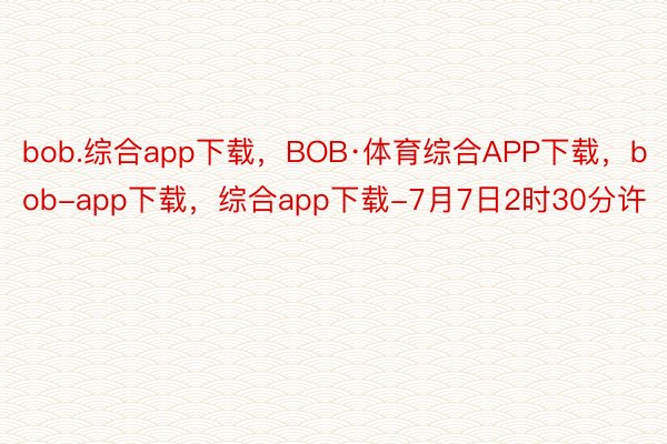 bob.综合app下载，BOB·体育综合APP下载，bob-app下载，综合app下载-7月7日2时30分许