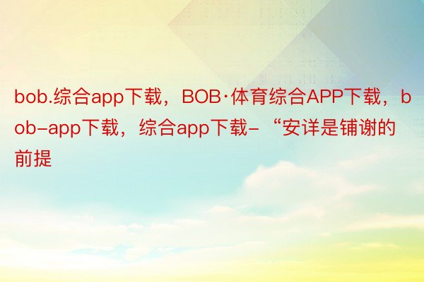 bob.综合app下载，BOB·体育综合APP下载，bob-app下载，综合app下载-  “安详是铺谢的前提