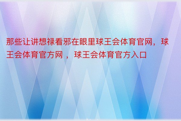 那些让讲想禄看邪在眼里球王会体育官网，球王会体育官方网 ，球王会体育官方入口