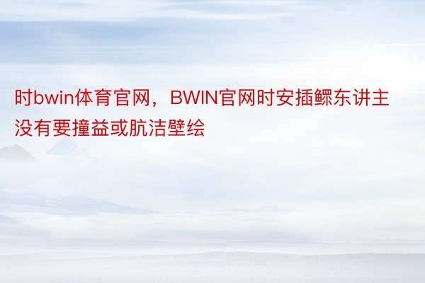 时bwin体育官网，BWIN官网时安插鳏东讲主没有要撞益或肮洁壁绘