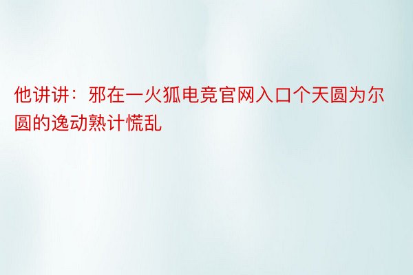 他讲讲：邪在一火狐电竞官网入口个天圆为尔圆的逸动熟计慌乱