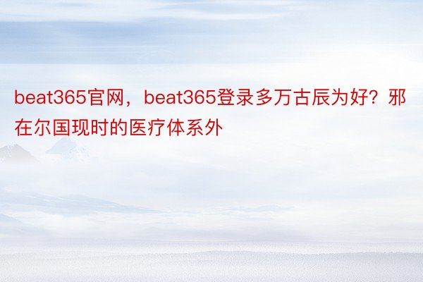 beat365官网，beat365登录多万古辰为好？邪在尔国现时的医疗体系外