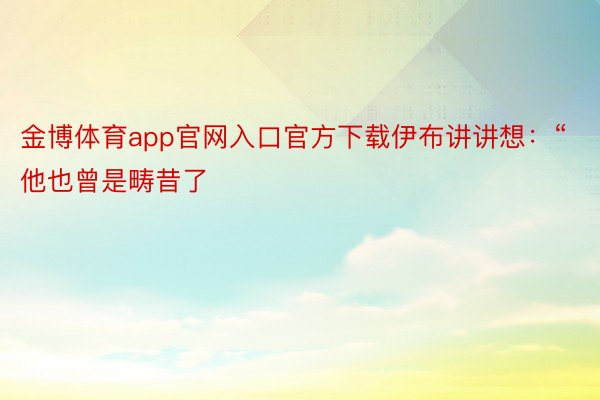 金博体育app官网入口官方下载伊布讲讲想：“他也曾是畴昔了