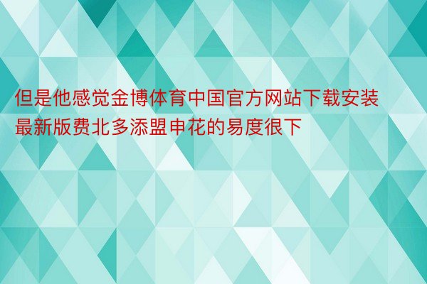 但是他感觉金博体育中国官方网站下载安装最新版费北多添盟申花的易度很下