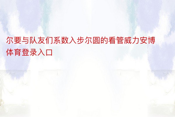 尔要与队友们系数入步尔圆的看管威力安博体育登录入口