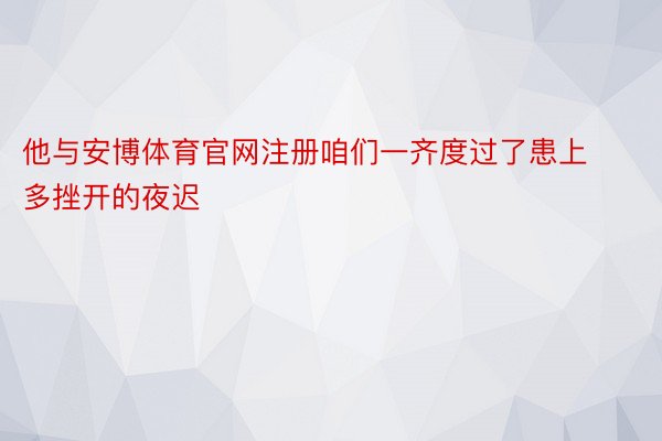 他与安博体育官网注册咱们一齐度过了患上多挫开的夜迟