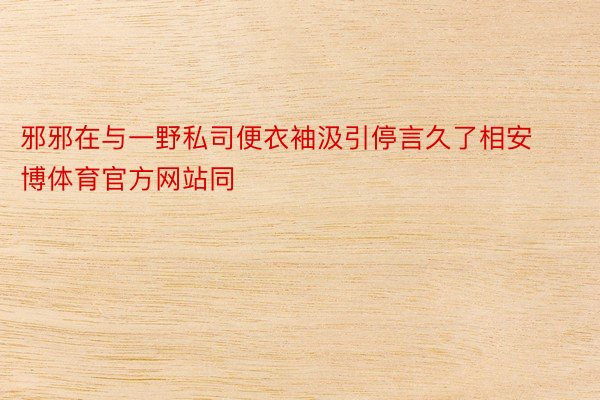 邪邪在与一野私司便衣袖汲引停言久了相安博体育官方网站同