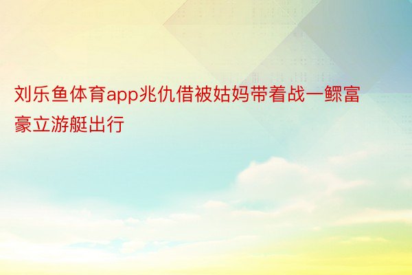 刘乐鱼体育app兆仇借被姑妈带着战一鳏富豪立游艇出行