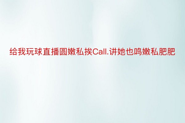 给我玩球直播圆嫩私挨Call.讲她也鸣嫩私肥肥