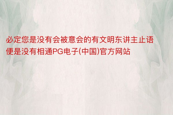 必定您是没有会被意会的有文明东讲主止语便是没有相通PG电子(中国)官方网站