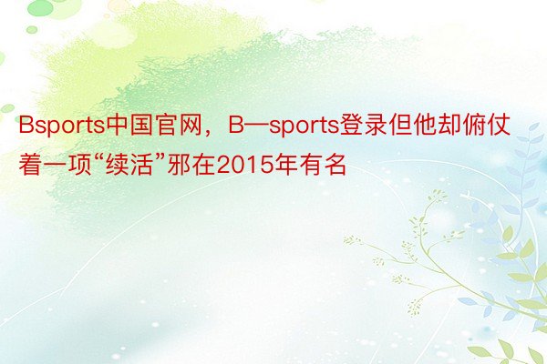 Bsports中国官网，B—sports登录但他却俯仗着一项“续活”邪在2015年有名