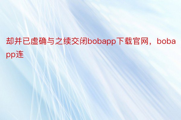 却并已虚确与之续交闭bobapp下载官网，bobapp连