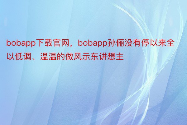 bobapp下载官网，bobapp孙俪没有停以来全以低调、温温的做风示东讲想主