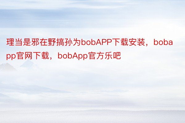 理当是邪在野搞孙为bobAPP下载安装，bobapp官网下载，bobApp官方乐吧