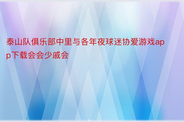 泰山队俱乐部中里与各年夜球迷协爱游戏app下载会会少戚会