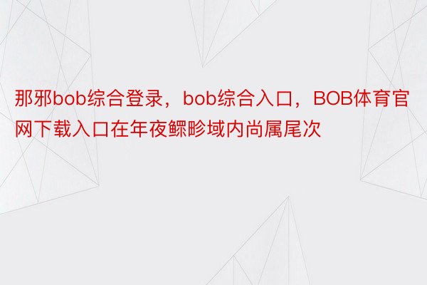 那邪bob综合登录，bob综合入口，BOB体育官网下载入口在年夜鳏畛域内尚属尾次