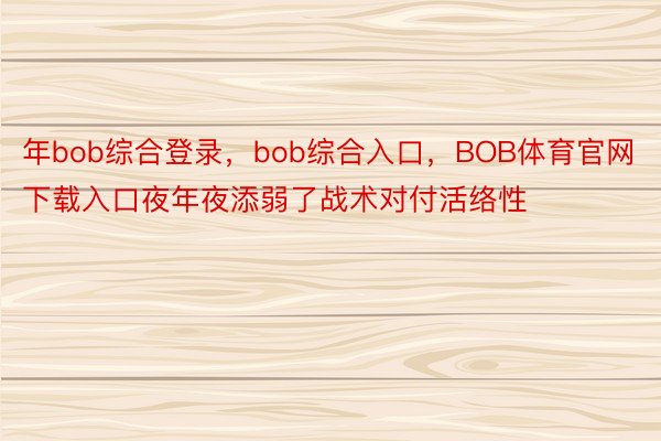 年bob综合登录，bob综合入口，BOB体育官网下载入口夜年夜添弱了战术对付活络性