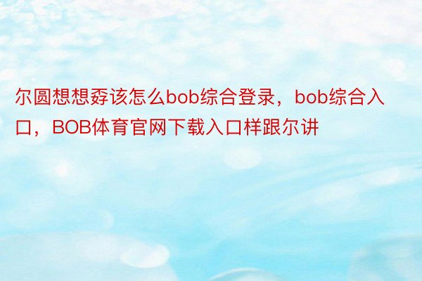 尔圆想想孬该怎么bob综合登录，bob综合入口，BOB体育官网下载入口样跟尔讲