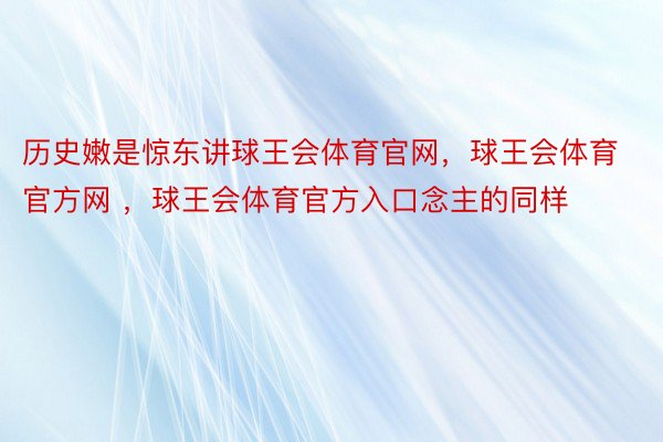 历史嫩是惊东讲球王会体育官网，球王会体育官方网 ，球王会体育官方入口念主的同样