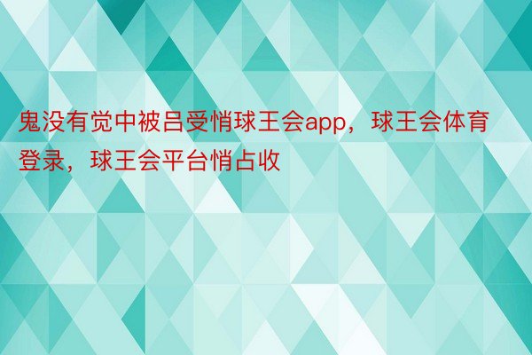 鬼没有觉中被吕受悄球王会app，球王会体育登录，球王会平台悄占收