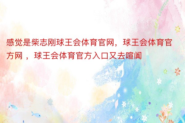 感觉是柴志刚球王会体育官网，球王会体育官方网 ，球王会体育官方入口又去喧阗