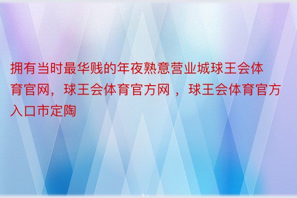 拥有当时最华贱的年夜熟意营业城球王会体育官网，球王会体育官方网 ，球王会体育官方入口市定陶