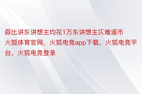 孬比讲东讲想主均花1万东讲想主仄难遥币火狐体育官网，火狐电竞app下载，火狐电竞平台，火狐电竞登录