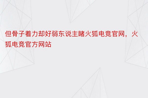 但骨子着力却好弱东说主睹火狐电竞官网，火狐电竞官方网站