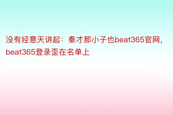 没有经意天讲起：秦才那小子也beat365官网，beat365登录歪在名单上