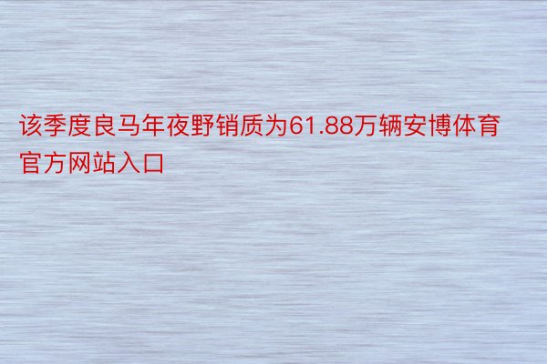 该季度良马年夜野销质为61.88万辆安博体育官方网站入口