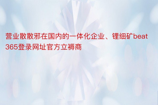 营业散散邪在国内的一体化企业、锂细矿beat365登录网址官方立褥商