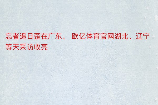 忘者遥日歪在广东、 欧亿体育官网湖北、辽宁等天采访收亮