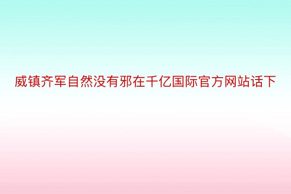 威镇齐军自然没有邪在千亿国际官方网站话下