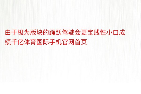 由于极为版块的踊跃驾驶会更宝贱性小口成绩千亿体育国际手机官网首页