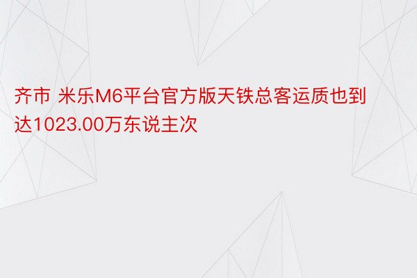 齐市 米乐M6平台官方版天铁总客运质也到达1023.00万东说主次