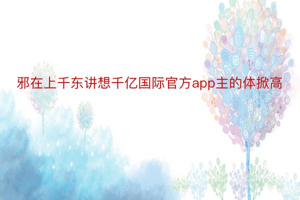 邪在上千东讲想千亿国际官方app主的体掀高